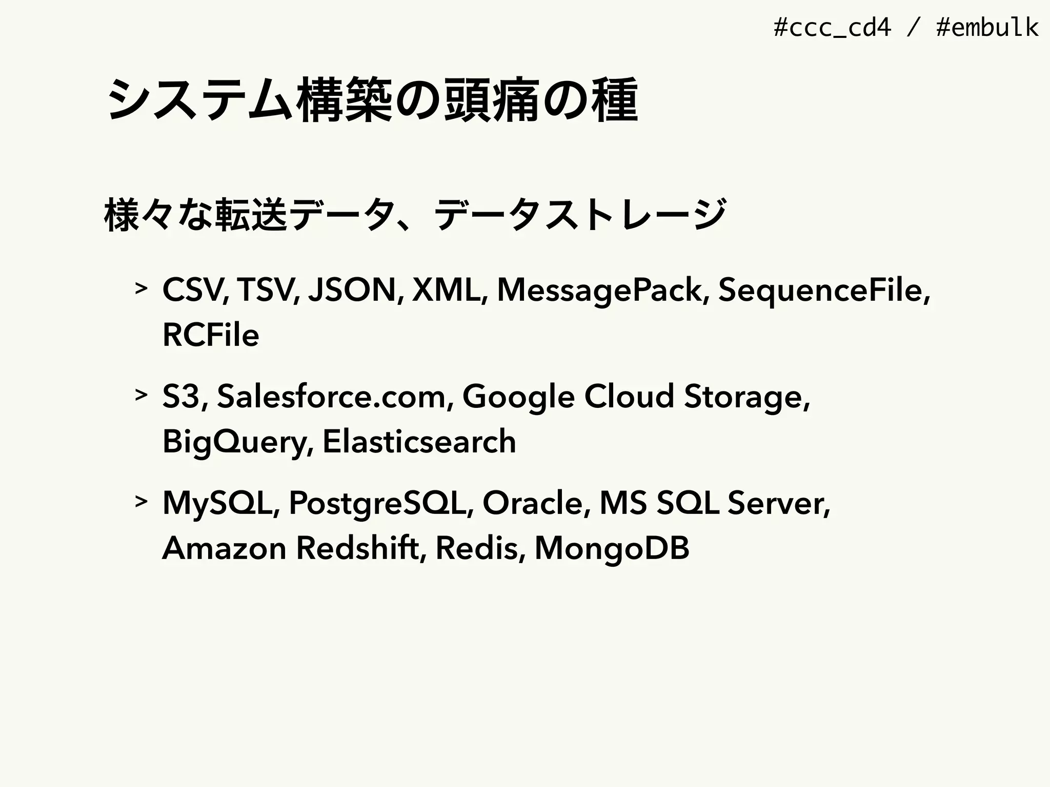 #ccc_cd4 / #embulk
システム構築の頭痛の種
様々な転送データ、データストレージ
> CSV, TSV, JSON, XML, MessagePack, SequenceFile,
RCFile
> S3, Salesforce.com, Google Cloud Storage,
BigQuery, Elasticsearch
> MySQL, PostgreSQL, Oracle, MS SQL Server,
Amazon Redshift, Redis, MongoDB
 