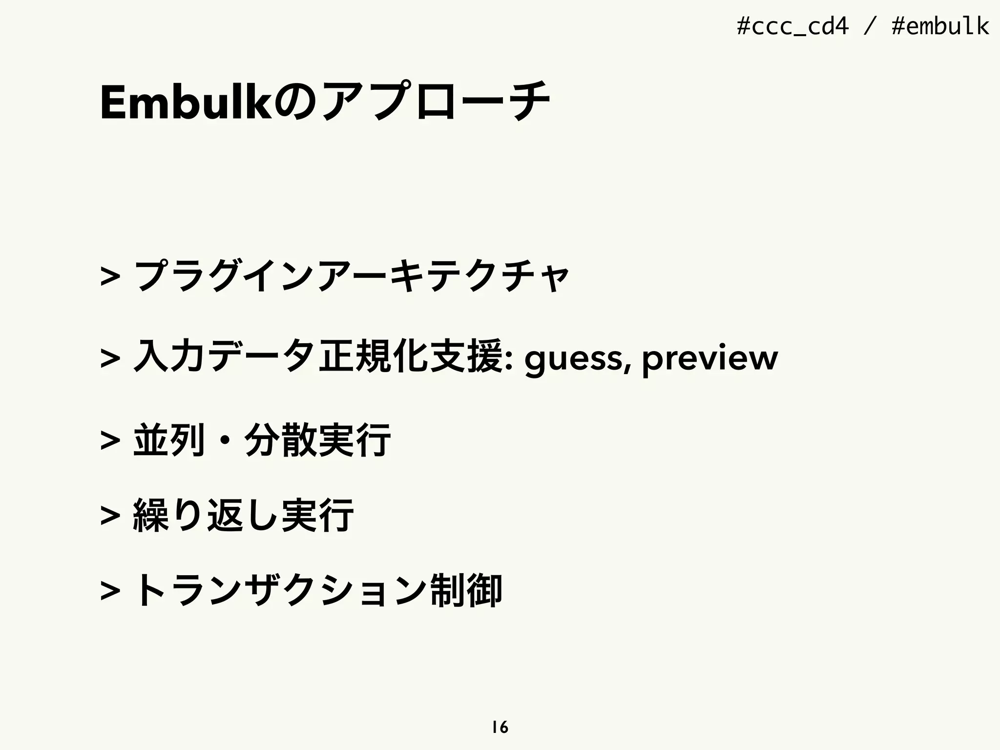 #ccc_cd4 / #embulk
Embulkのアプローチ
> プラグインアーキテクチャ
> 入力データ正規化支援: guess, preview
> 並列・分散実行
> 繰り返し実行
> トランザクション制御
16
 