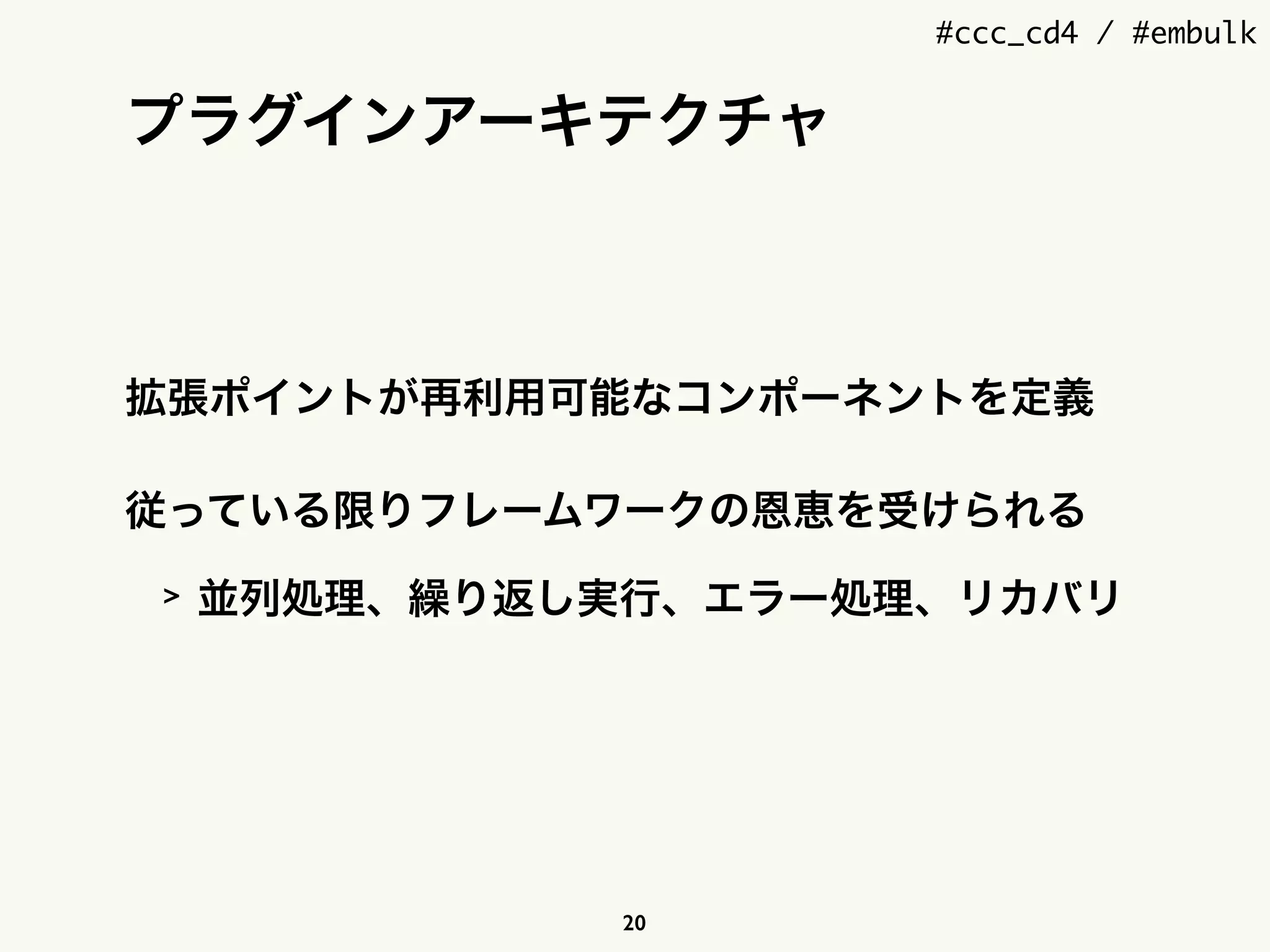 #ccc_cd4 / #embulk
プラグインアーキテクチャ
拡張ポイントが再利用可能なコンポーネントを定義
従っている限りフレームワークの恩恵を受けられる
> 並列処理、繰り返し実行、エラー処理、リカバリ
20
 