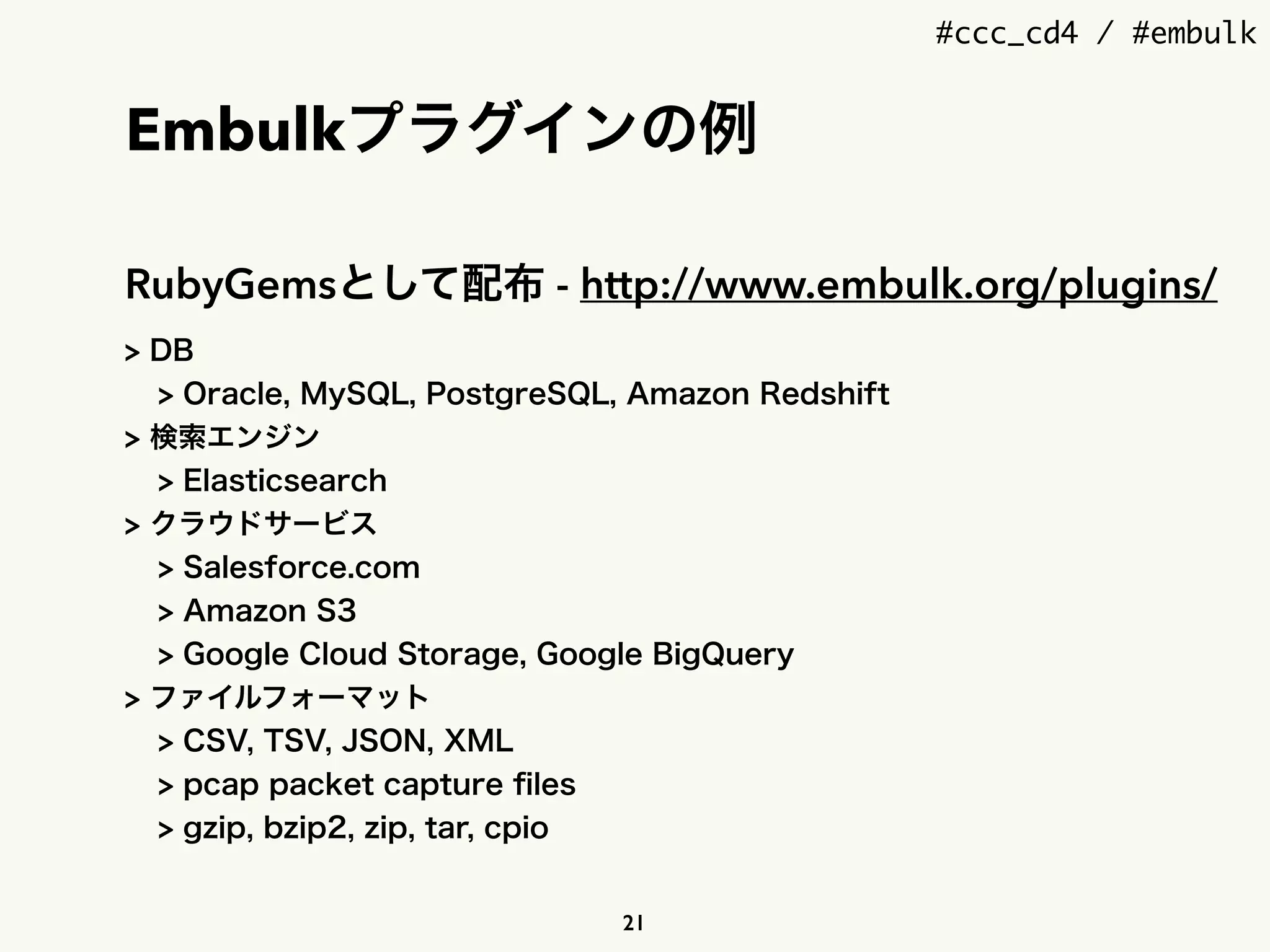 #ccc_cd4 / #embulk
Embulkプラグインの例
RubyGemsとして配布 - http://www.embulk.org/plugins/
> DB
> Oracle, MySQL, PostgreSQL, Amazon Redshift
> 検索エンジン
> Elasticsearch
> クラウドサービス
> Salesforce.com
> Amazon S3
> Google Cloud Storage, Google BigQuery
> ファイルフォーマット
> CSV, TSV, JSON, XML
> pcap packet capture ﬁles
> gzip, bzip2, zip, tar, cpio
21
 