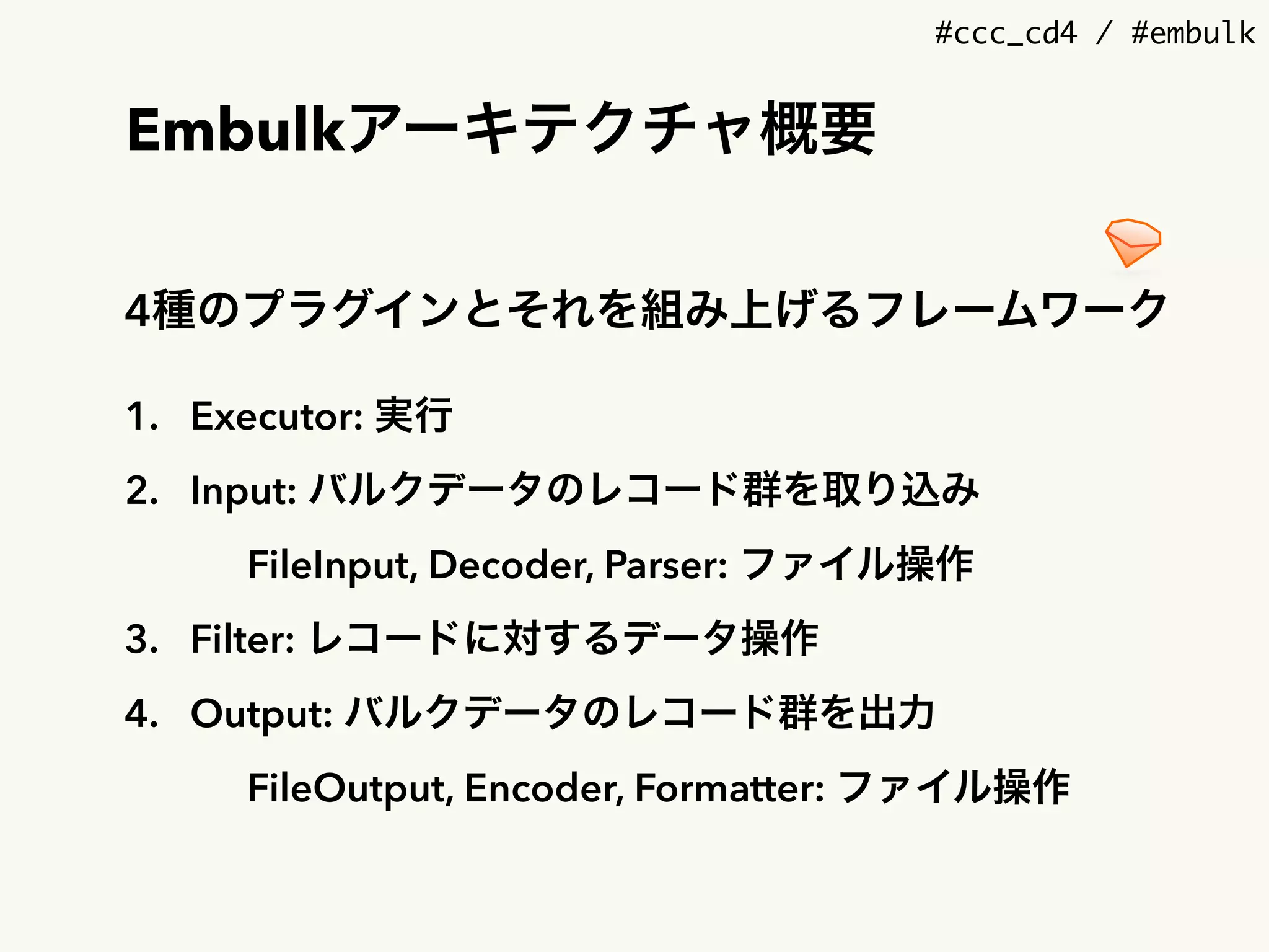 #ccc_cd4 / #embulk
Embulkアーキテクチャ概要
4種のプラグインとそれを組み上げるフレームワーク
1. Executor: 実行
2. Input: バルクデータのレコード群を取り込み
FileInput, Decoder, Parser: ファイル操作
3. Filter: レコードに対するデータ操作
4. Output: バルクデータのレコード群を出力
FileOutput, Encoder, Formatter: ファイル操作
 
