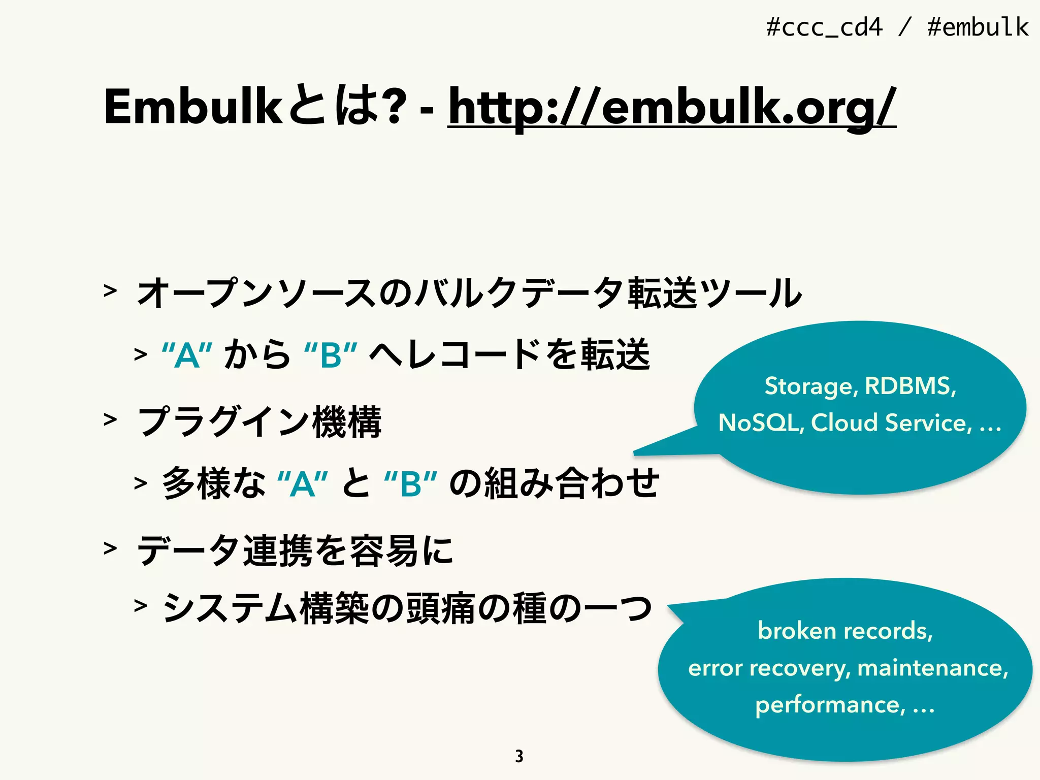 #ccc_cd4 / #embulk
Embulkとは? - http://embulk.org/
> オープンソースのバルクデータ転送ツール
> “A” から “B” へレコードを転送
> プラグイン機構
> 多様な “A” と “B” の組み合わせ
> データ連携を容易に
> システム構築の頭痛の種の一つ
Storage, RDBMS,
NoSQL, Cloud Service, …
broken records, 
error recovery, maintenance, 
performance, …
3
 