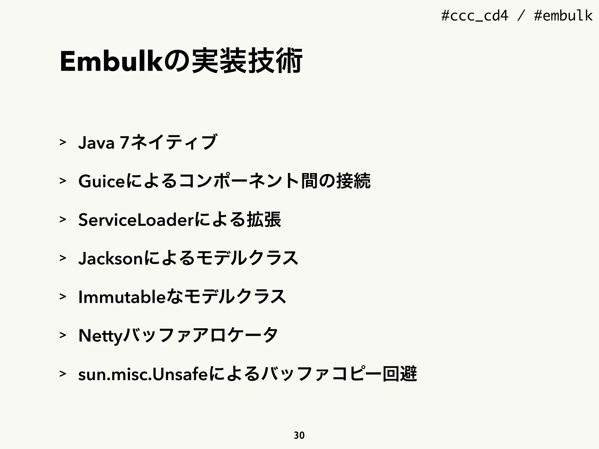 #ccc_cd4 / #embulk
Embulkの実装技術
> Java 7ネイティブ
> Guiceによるコンポーネント間の接続
> ServiceLoaderによる拡張
> Jacksonによるモデルクラス
> Immutableなモデルクラス
> Nettyバッファアロケータ
> sun.misc.Unsafeによるバッファコピー回避
30
 