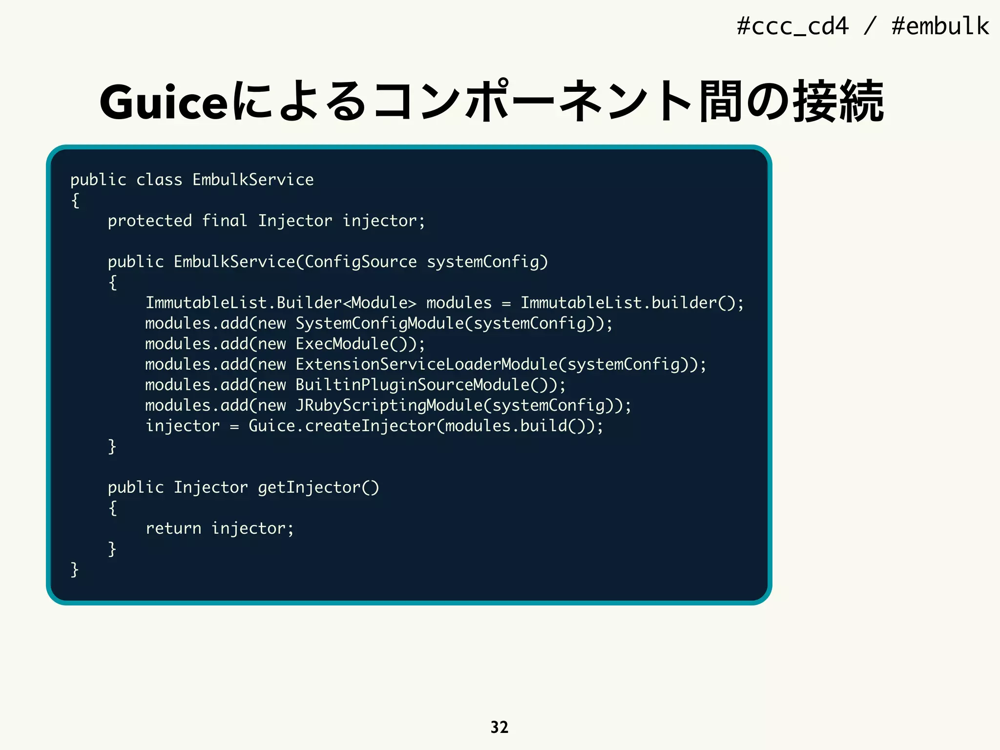 #ccc_cd4 / #embulk
Guiceによるコンポーネント間の接続
32
public class EmbulkService
{
protected final Injector injector;
public EmbulkService(ConfigSource systemConfig)
{
ImmutableList.Builder<Module> modules = ImmutableList.builder();
modules.add(new SystemConfigModule(systemConfig));
modules.add(new ExecModule());
modules.add(new ExtensionServiceLoaderModule(systemConfig));
modules.add(new BuiltinPluginSourceModule());
modules.add(new JRubyScriptingModule(systemConfig));
injector = Guice.createInjector(modules.build());
}
public Injector getInjector()
{
return injector;
}
}
 