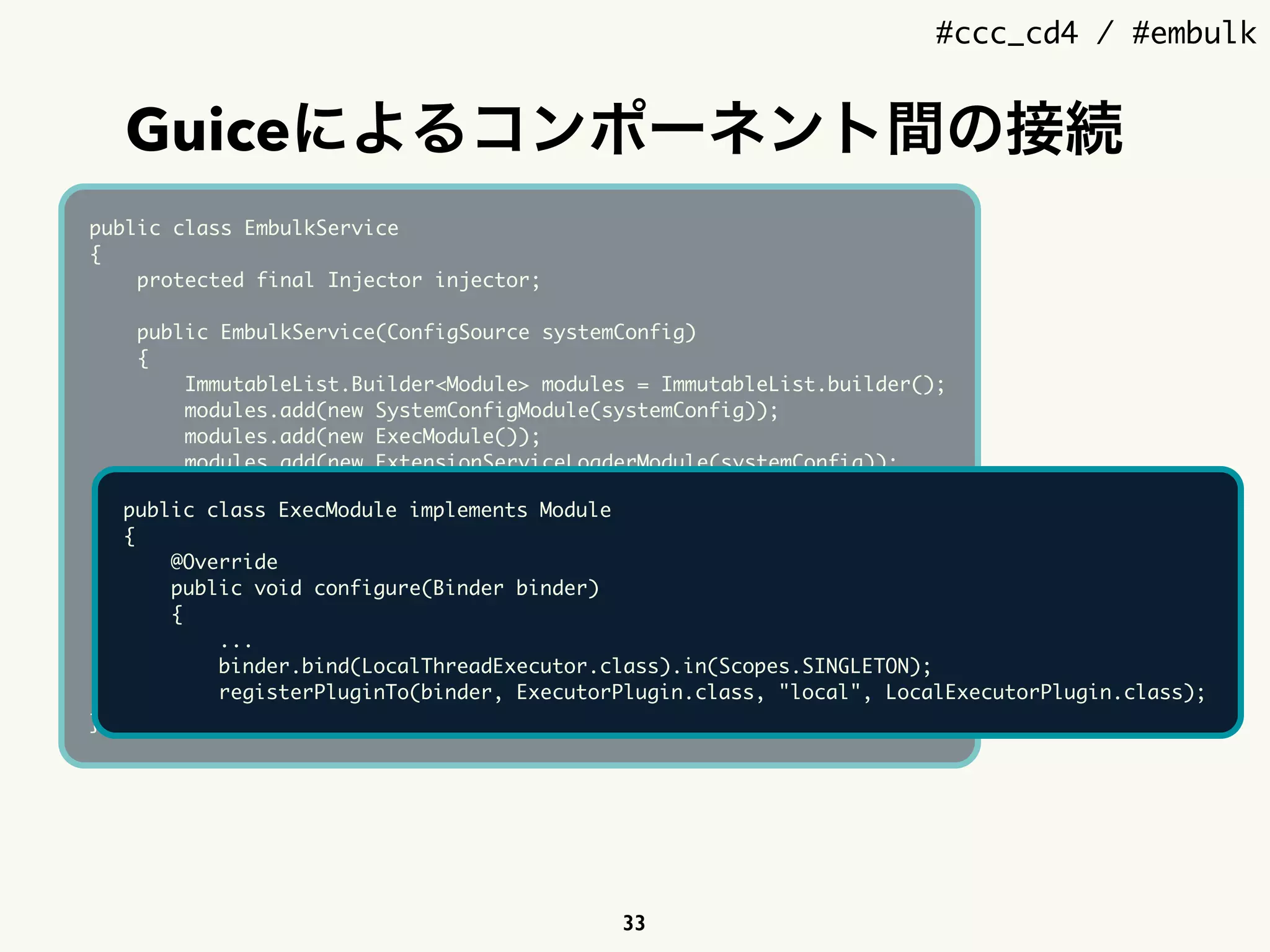 #ccc_cd4 / #embulk
Guiceによるコンポーネント間の接続
33
public class EmbulkService
{
protected final Injector injector;
public EmbulkService(ConfigSource systemConfig)
{
ImmutableList.Builder<Module> modules = ImmutableList.builder();
modules.add(new SystemConfigModule(systemConfig));
modules.add(new ExecModule());
modules.add(new ExtensionServiceLoaderModule(systemConfig));
modules.add(new BuiltinPluginSourceModule());
modules.add(new JRubyScriptingModule(systemConfig));
injector = Guice.createInjector(modules.build());
}
public Injector getInjector()
{
return injector;
}
}
public class ExecModule implements Module
{
@Override
public void configure(Binder binder)
{
...
binder.bind(LocalThreadExecutor.class).in(Scopes.SINGLETON);
registerPluginTo(binder, ExecutorPlugin.class, "local", LocalExecutorPlugin.class);
 
