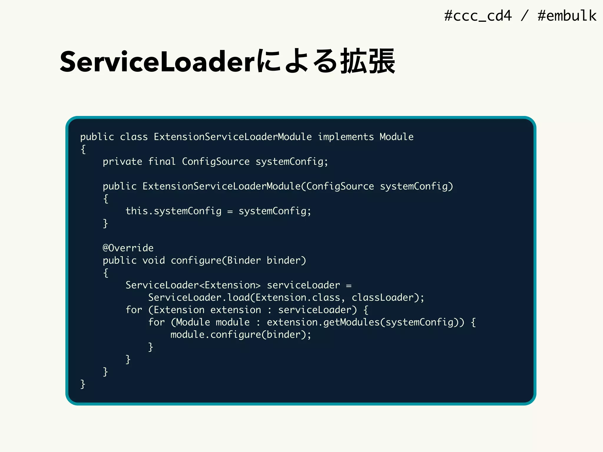 #ccc_cd4 / #embulk
ServiceLoaderによる拡張
public class ExtensionServiceLoaderModule implements Module
{
private final ConfigSource systemConfig;
public ExtensionServiceLoaderModule(ConfigSource systemConfig)
{
this.systemConfig = systemConfig;
}
@Override
public void configure(Binder binder)
{
ServiceLoader<Extension> serviceLoader =
ServiceLoader.load(Extension.class, classLoader);
for (Extension extension : serviceLoader) {
for (Module module : extension.getModules(systemConfig)) {
module.configure(binder);
}
}
}
}
 