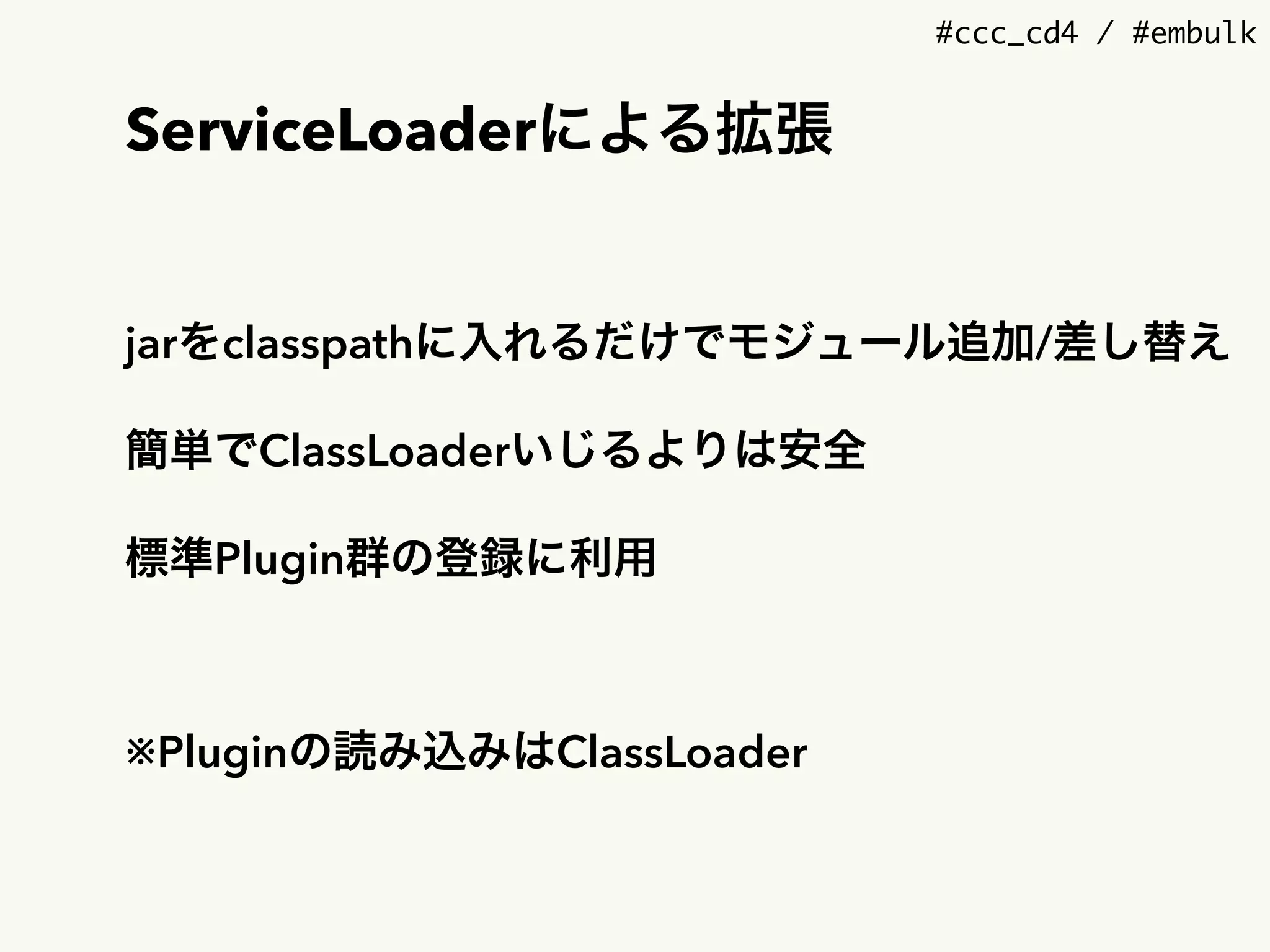 #ccc_cd4 / #embulk
ServiceLoaderによる拡張
jarをclasspathに入れるだけでモジュール追加/差し替え
簡単でClassLoaderいじるよりは安全
標準Plugin群の登録に利用
※Pluginの読み込みはClassLoader
 
