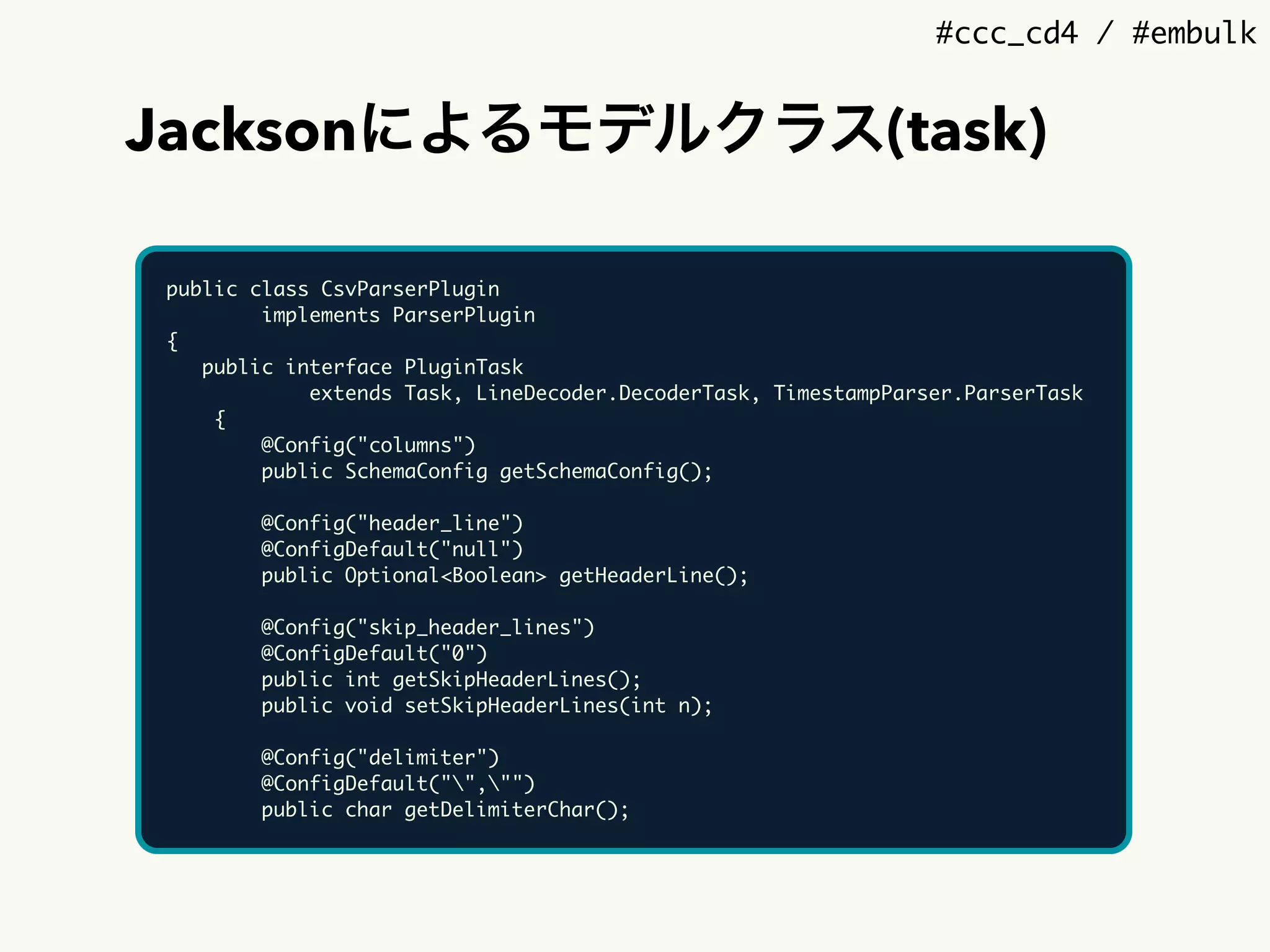 #ccc_cd4 / #embulk
Jacksonによるモデルクラス(task)
public class CsvParserPlugin
implements ParserPlugin
{
public interface PluginTask
extends Task, LineDecoder.DecoderTask, TimestampParser.ParserTask
{
@Config("columns")
public SchemaConfig getSchemaConfig();
@Config("header_line")
@ConfigDefault("null")
public Optional<Boolean> getHeaderLine();
@Config("skip_header_lines")
@ConfigDefault("0")
public int getSkipHeaderLines();
public void setSkipHeaderLines(int n);
@Config("delimiter")
@ConfigDefault("","")
public char getDelimiterChar();
 