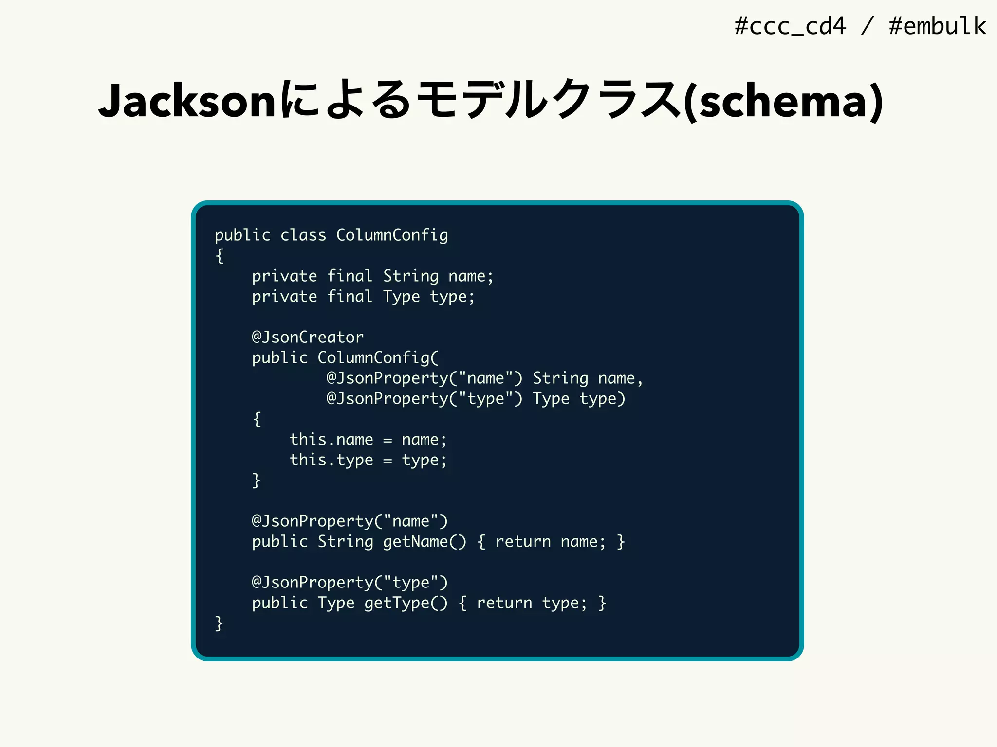 #ccc_cd4 / #embulk
Jacksonによるモデルクラス(schema)
public class ColumnConfig
{
private final String name;
private final Type type;
@JsonCreator
public ColumnConfig(
@JsonProperty("name") String name,
@JsonProperty("type") Type type)
{
this.name = name;
this.type = type;
}
@JsonProperty("name")
public String getName() { return name; }
@JsonProperty("type")
public Type getType() { return type; }
}
 
