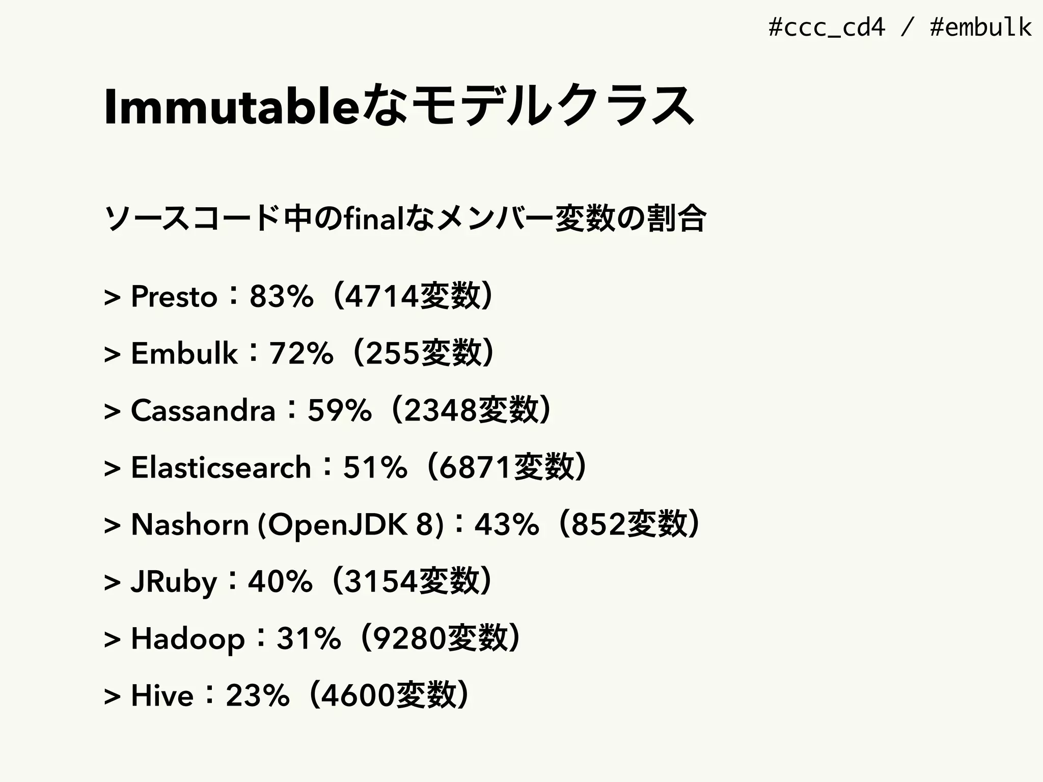 #ccc_cd4 / #embulk
Immutableなモデルクラス
ソースコード中のﬁnalなメンバー変数の割合
> Presto：83%（4714変数）
> Embulk：72%（255変数）
> Cassandra：59%（2348変数）
> Elasticsearch：51%（6871変数）
> Nashorn (OpenJDK 8)：43%（852変数）
> JRuby：40%（3154変数）
> Hadoop：31%（9280変数）
> Hive：23%（4600変数）
 