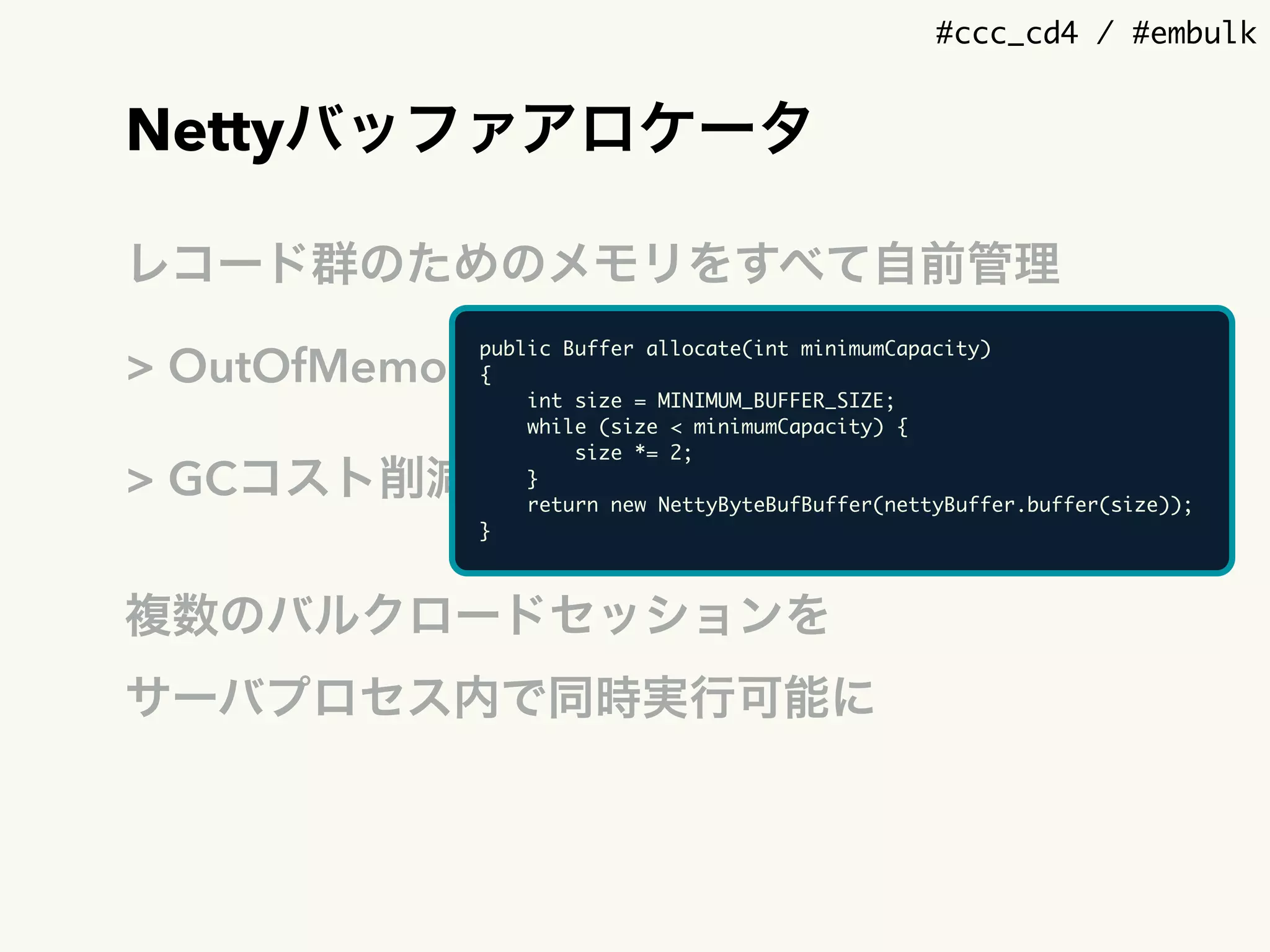 #ccc_cd4 / #embulk
Nettyバッファアロケータ
レコード群のためのメモリをすべて自前管理
> OutOfMemoryが起きる前に検出
> GCコスト削減
複数のバルクロードセッションを 
サーバプロセス内で同時実行可能に
public Buffer allocate(int minimumCapacity)
{
int size = MINIMUM_BUFFER_SIZE;
while (size < minimumCapacity) {
size *= 2;
}
return new NettyByteBufBuffer(nettyBuffer.buffer(size));
}
 