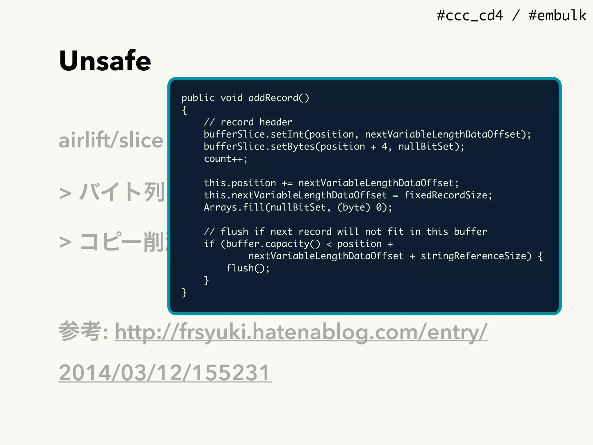 #ccc_cd4 / #embulk
Unsafe
airlift/slice - sun.misc.Unsafe APIのwrapper
> バイト列の直接操作（デ/シリアライズ）
> コピー削減
参考: http://frsyuki.hatenablog.com/entry/
2014/03/12/155231
public void addRecord()
{
// record header
bufferSlice.setInt(position, nextVariableLengthDataOffset);
bufferSlice.setBytes(position + 4, nullBitSet);
count++;
this.position += nextVariableLengthDataOffset;
this.nextVariableLengthDataOffset = fixedRecordSize;
Arrays.fill(nullBitSet, (byte) 0);
// flush if next record will not fit in this buffer
if (buffer.capacity() < position + 
nextVariableLengthDataOffset + stringReferenceSize) {
flush();
}
}
 