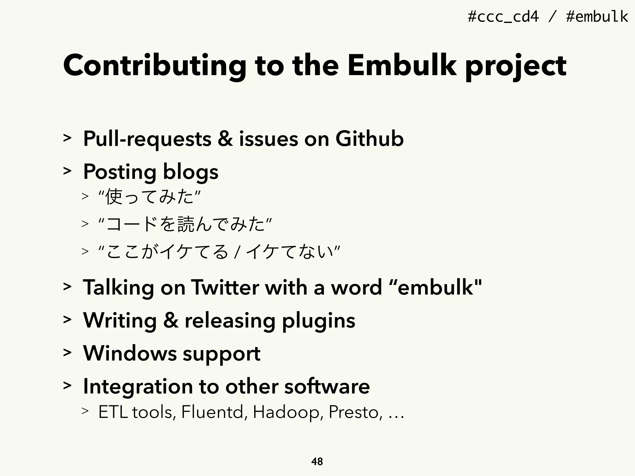 #ccc_cd4 / #embulk
Contributing to the Embulk project
> Pull-requests & issues on Github
> Posting blogs
> “使ってみた”
> “コードを読んでみた”
> “ここがイケてる / イケてない”
> Talking on Twitter with a word “embulk"
> Writing & releasing plugins
> Windows support
> Integration to other software
> ETL tools, Fluentd, Hadoop, Presto, …
48
 