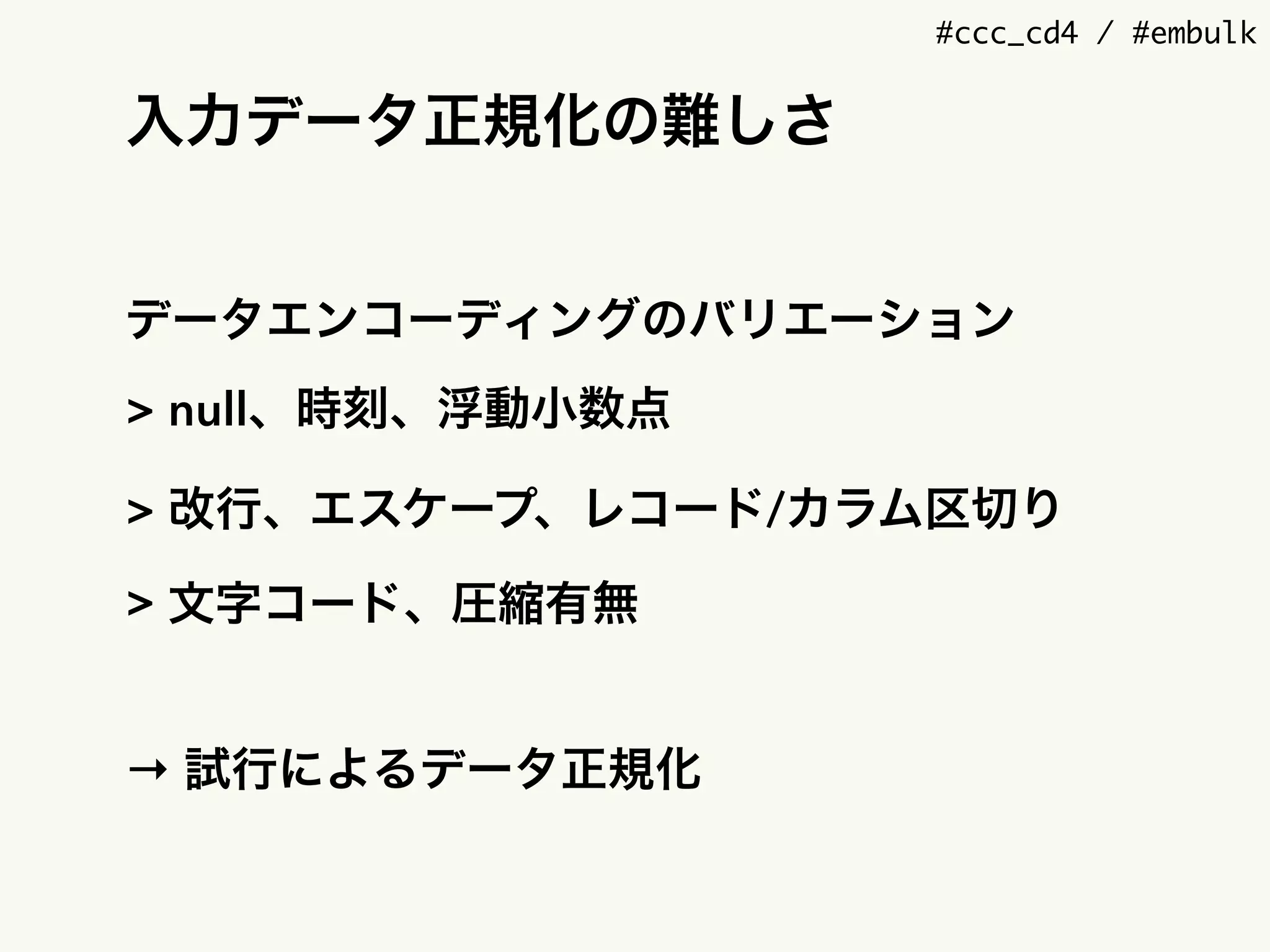 #ccc_cd4 / #embulk
入力データ正規化の難しさ
データエンコーディングのバリエーション
> null、時刻、浮動小数点
> 改行、エスケープ、レコード/カラム区切り
> 文字コード、圧縮有無
→ 試行によるデータ正規化
 