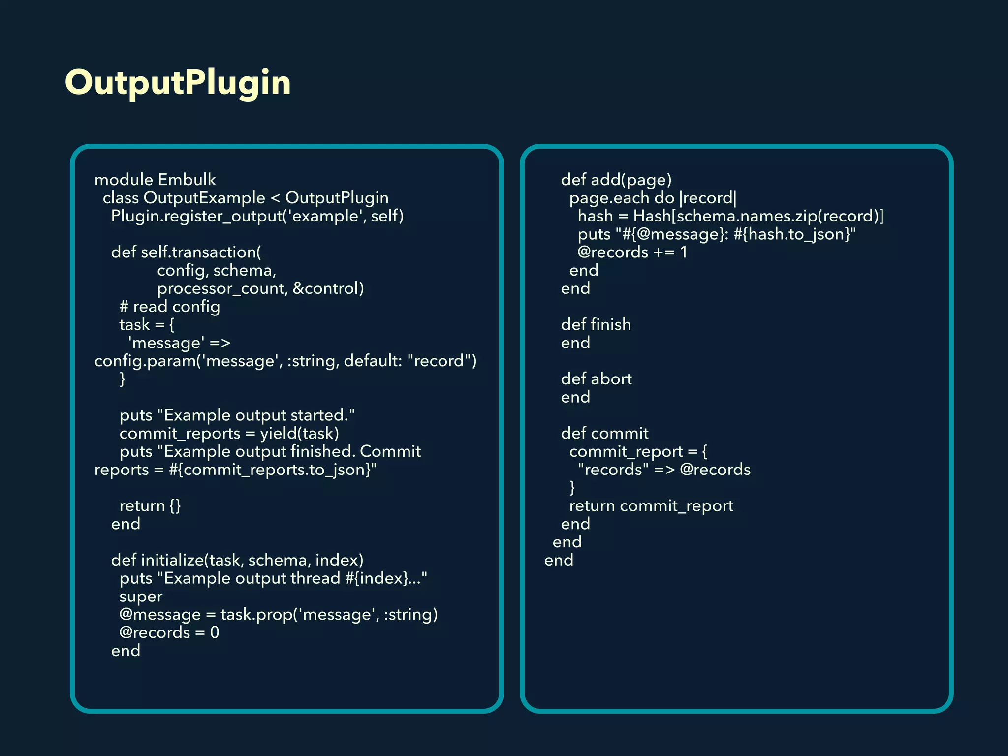 OutputPlugin
module Embulk
class OutputExample < OutputPlugin
Plugin.register_output('example', self)
def self.transaction(
conﬁg, schema,
processor_count, &control)
# read conﬁg
task = {
'message' =>
conﬁg.param('message', :string, default: "record")
}
puts "Example output started."
commit_reports = yield(task)
puts "Example output ﬁnished. Commit
reports = #{commit_reports.to_json}"
return {}
end
def initialize(task, schema, index)
puts "Example output thread #{index}..."
super
@message = task.prop('message', :string)
@records = 0
end
def add(page)
page.each do |record|
hash = Hash[schema.names.zip(record)]
puts "#{@message}: #{hash.to_json}"
@records += 1
end
end
def ﬁnish
end
def abort
end
def commit
commit_report = {
"records" => @records
}
return commit_report
end
end
end
 