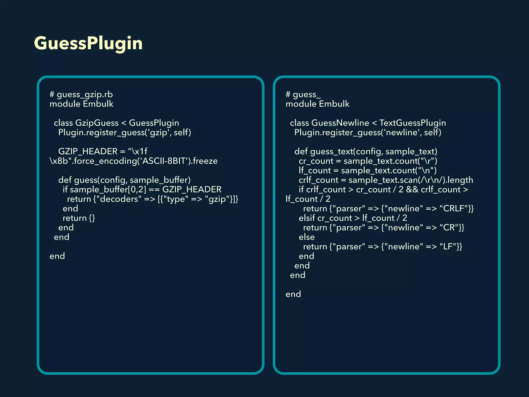 GuessPlugin
# guess_gzip.rb
module Embulk
class GzipGuess < GuessPlugin
Plugin.register_guess('gzip', self)
GZIP_HEADER = "x1f
x8b".force_encoding('ASCII-8BIT').freeze
def guess(conﬁg, sample_buffer)
if sample_buffer[0,2] == GZIP_HEADER
return {"decoders" => [{"type" => "gzip"}]}
end
return {}
end
end
end
# guess_
module Embulk
class GuessNewline < TextGuessPlugin
Plugin.register_guess('newline', self)
def guess_text(conﬁg, sample_text)
cr_count = sample_text.count("r")
lf_count = sample_text.count("n")
crlf_count = sample_text.scan(/rn/).length
if crlf_count > cr_count / 2 && crlf_count >
lf_count / 2
return {"parser" => {"newline" => "CRLF"}}
elsif cr_count > lf_count / 2
return {"parser" => {"newline" => "CR"}}
else
return {"parser" => {"newline" => "LF"}}
end
end
end
end
 
