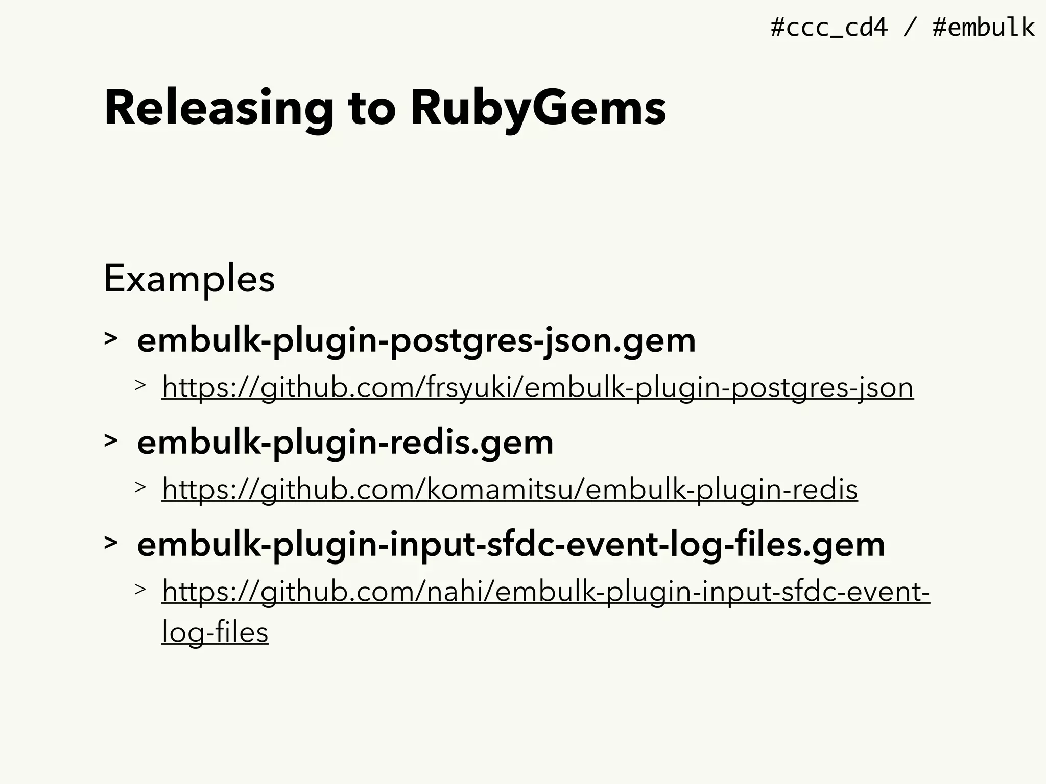 #ccc_cd4 / #embulk
Releasing to RubyGems
Examples
> embulk-plugin-postgres-json.gem
> https://github.com/frsyuki/embulk-plugin-postgres-json
> embulk-plugin-redis.gem
> https://github.com/komamitsu/embulk-plugin-redis
> embulk-plugin-input-sfdc-event-log-ﬁles.gem
> https://github.com/nahi/embulk-plugin-input-sfdc-event-
log-ﬁles
 