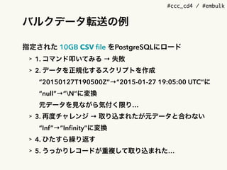 #ccc_cd4 / #embulk
バルクデータ転送の例
指定された 10GB CSV ﬁle をPostgreSQLにロード
> 1. コマンド叩いてみる &rarr; 失敗
> 2. データを正規化するスクリプトを作成
&rdquo;20150127T190500Z&rdquo;&rarr;&ldquo;2015-01-27 19:05:00 UTC&rdquo;に
&ldquo;null&rdquo;&rarr;&ldquo;N&rdquo;に変換
元データを見ながら気付く限り&hellip;
> 3. 再度チャレンジ &rarr; 取り込まれたが元データと合わない
&ldquo;Inf&rdquo;&rarr;&ldquo;Inﬁnity&rdquo;に変換
> 4. ひたすら繰り返す
> 5. うっかりレコードが重複して取り込まれた&hellip;
 