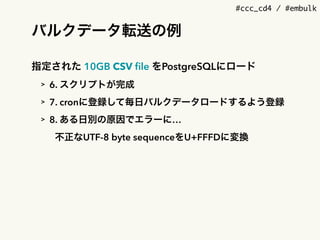 #ccc_cd4 / #embulk
バルクデータ転送の例
指定された 10GB CSV ﬁle をPostgreSQLにロード
> 6. スクリプトが完成
> 7. cronに登録して毎日バルクデータロードするよう登録
> 8. ある日別の原因でエラーに&hellip;
不正なUTF-8 byte sequenceをU+FFFDに変換
 