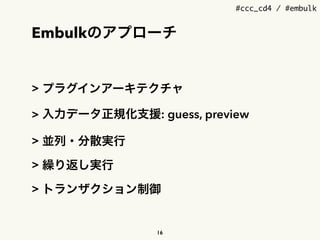 #ccc_cd4 / #embulk
Embulkのアプローチ
> プラグインアーキテクチャ
> 入力データ正規化支援: guess, preview
> 並列・分散実行
> 繰り返し実行
> トランザクション制御
16
 