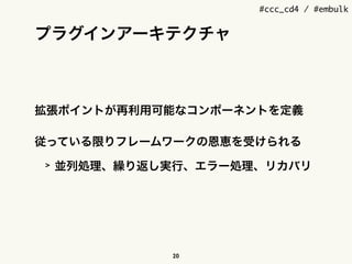 #ccc_cd4 / #embulk
プラグインアーキテクチャ
拡張ポイントが再利用可能なコンポーネントを定義
従っている限りフレームワークの恩恵を受けられる
> 並列処理、繰り返し実行、エラー処理、リカバリ
20
 