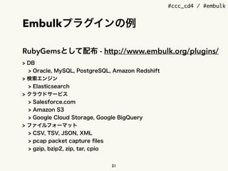 #ccc_cd4 / #embulk
Embulkプラグインの例
RubyGemsとして配布 - http://www.embulk.org/plugins/
> DB
> Oracle, MySQL, PostgreSQL, Amazon Redshift
> 検索エンジン
> Elasticsearch
> クラウドサービス
> Salesforce.com
> Amazon S3
> Google Cloud Storage, Google BigQuery
> ファイルフォーマット
> CSV, TSV, JSON, XML
> pcap packet capture ﬁles
> gzip, bzip2, zip, tar, cpio
21
 