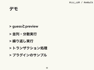 #ccc_cd4 / #embulk
デモ
> guessとpreview
> 並列・分散実行
> 繰り返し実行
> トランザクション処理
> プラグインのサンプル
22
 