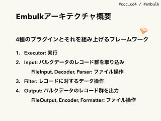 #ccc_cd4 / #embulk
Embulkアーキテクチャ概要
4種のプラグインとそれを組み上げるフレームワーク
1. Executor: 実行
2. Input: バルクデータのレコード群を取り込み
FileInput, Decoder, Parser: ファイル操作
3. Filter: レコードに対するデータ操作
4. Output: バルクデータのレコード群を出力
FileOutput, Encoder, Formatter: ファイル操作
 