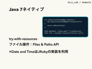#ccc_cd4 / #embulk
Java 7ネイティブ
try-with-resources
ファイル操作：Files & Paths API
※Date and TimeはJRubyの実装を利用
try (SetCurrentThreadName dontCare =
new SetCurrentThreadName(&ldquo;transaction&rdquo;))
{
return doRun(config);
}
Path basePath = Paths.get(&ldquo;.&rdquo;).normalize();
Path file = basePath.resolve(&ldquo;relative.csv&rdquo;);
 