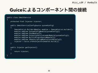 #ccc_cd4 / #embulk
Guiceによるコンポーネント間の接続
32
public class EmbulkService
{
protected final Injector injector;
public EmbulkService(ConfigSource systemConfig)
{
ImmutableList.Builder<Module> modules = ImmutableList.builder();
modules.add(new SystemConfigModule(systemConfig));
modules.add(new ExecModule());
modules.add(new ExtensionServiceLoaderModule(systemConfig));
modules.add(new BuiltinPluginSourceModule());
modules.add(new JRubyScriptingModule(systemConfig));
injector = Guice.createInjector(modules.build());
}
public Injector getInjector()
{
return injector;
}
}
 