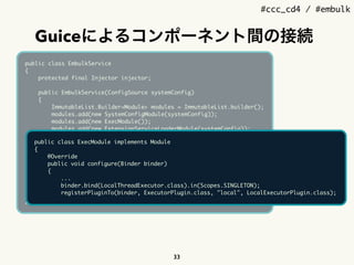 #ccc_cd4 / #embulk
Guiceによるコンポーネント間の接続
33
public class EmbulkService
{
protected final Injector injector;
public EmbulkService(ConfigSource systemConfig)
{
ImmutableList.Builder<Module> modules = ImmutableList.builder();
modules.add(new SystemConfigModule(systemConfig));
modules.add(new ExecModule());
modules.add(new ExtensionServiceLoaderModule(systemConfig));
modules.add(new BuiltinPluginSourceModule());
modules.add(new JRubyScriptingModule(systemConfig));
injector = Guice.createInjector(modules.build());
}
public Injector getInjector()
{
return injector;
}
}
public class ExecModule implements Module
{
@Override
public void configure(Binder binder)
{
...
binder.bind(LocalThreadExecutor.class).in(Scopes.SINGLETON);
registerPluginTo(binder, ExecutorPlugin.class, "local", LocalExecutorPlugin.class);
 