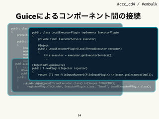 #ccc_cd4 / #embulk
Guiceによるコンポーネント間の接続
34
public class EmbulkService
{
protected final Injector injector;
public EmbulkService(ConfigSource systemConfig)
{
ImmutableList.Builder<Module> modules = ImmutableList.builder();
modules.add(new SystemConfigModule(systemConfig));
modules.add(new ExecModule());
modules.add(new ExtensionServiceLoaderModule(systemConfig));
modules.add(new BuiltinPluginSourceModule());
modules.add(new JRubyScriptingModule(systemConfig));
injector = Guice.createInjector(modules.build());
}
public Injector getInjector()
{
return injector;
}
}
public class ExecModule implements Module
{
@Override
public void configure(Binder binder)
{
...
binder.bind(LocalThreadExecutor.class).in(Scopes.SINGLETON);
registerPluginTo(binder, ExecutorPlugin.class, "local", LocalExecutorPlugin.class);
public class LocalExecutorPlugin implements ExecutorPlugin
{
private final ExecutorService executor;
@Inject
public LocalExecutorPlugin(LocalThreadExecutor executor)
{
this.executor = executor.getExecutorService();
... 
 
(InjectedPluginSource) 
public T newPlugin(Injector injector)
{
return (T) new FileInputRunner((FileInputPlugin) injector.getInstance(impl));
 