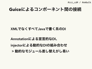 #ccc_cd4 / #embulk
Guiceによるコンポーネント間の接続
XMLでなくすべてJavaで書く系のDI
Annotationによる宣言的なDI、 
injectorによる動的なDIの組み合わせ
> 動的なモジュール差し替えがし易い
 