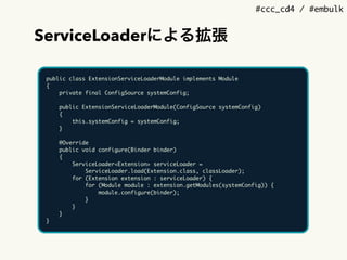 #ccc_cd4 / #embulk
ServiceLoaderによる拡張
public class ExtensionServiceLoaderModule implements Module
{
private final ConfigSource systemConfig;
public ExtensionServiceLoaderModule(ConfigSource systemConfig)
{
this.systemConfig = systemConfig;
}
@Override
public void configure(Binder binder)
{
ServiceLoader<Extension> serviceLoader =
ServiceLoader.load(Extension.class, classLoader);
for (Extension extension : serviceLoader) {
for (Module module : extension.getModules(systemConfig)) {
module.configure(binder);
}
}
}
}
 
