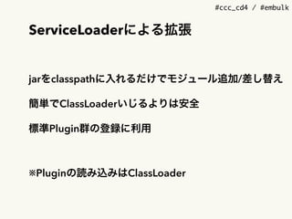#ccc_cd4 / #embulk
ServiceLoaderによる拡張
jarをclasspathに入れるだけでモジュール追加/差し替え
簡単でClassLoaderいじるよりは安全
標準Plugin群の登録に利用
※Pluginの読み込みはClassLoader
 