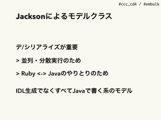 #ccc_cd4 / #embulk
Jacksonによるモデルクラス
デ/シリアライズが重要
> 並列・分散実行のため
> Ruby <-> Javaのやりとりのため
IDL生成でなくすべてJavaで書く系のモデル
 