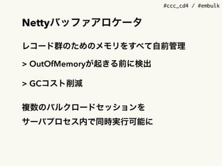 #ccc_cd4 / #embulk
Nettyバッファアロケータ
レコード群のためのメモリをすべて自前管理
> OutOfMemoryが起きる前に検出
> GCコスト削減
複数のバルクロードセッションを 
サーバプロセス内で同時実行可能に
 