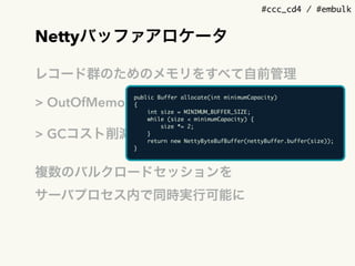 #ccc_cd4 / #embulk
Nettyバッファアロケータ
レコード群のためのメモリをすべて自前管理
> OutOfMemoryが起きる前に検出
> GCコスト削減
複数のバルクロードセッションを 
サーバプロセス内で同時実行可能に
public Buffer allocate(int minimumCapacity)
{
int size = MINIMUM_BUFFER_SIZE;
while (size < minimumCapacity) {
size *= 2;
}
return new NettyByteBufBuffer(nettyBuffer.buffer(size));
}
 
