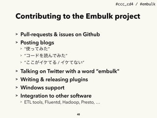 #ccc_cd4 / #embulk
Contributing to the Embulk project
> Pull-requests & issues on Github
> Posting blogs
> &ldquo;使ってみた&rdquo;
> &ldquo;コードを読んでみた&rdquo;
> &ldquo;ここがイケてる / イケてない&rdquo;
> Talking on Twitter with a word &ldquo;embulk"
> Writing & releasing plugins
> Windows support
> Integration to other software
> ETL tools, Fluentd, Hadoop, Presto, &hellip;
48
 