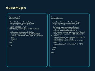 GuessPlugin
# guess_gzip.rb
module Embulk
class GzipGuess < GuessPlugin
Plugin.register_guess('gzip', self)
GZIP_HEADER = "x1f
x8b".force_encoding('ASCII-8BIT').freeze
def guess(conﬁg, sample_buffer)
if sample_buffer[0,2] == GZIP_HEADER
return {"decoders" => [{"type" => "gzip"}]}
end
return {}
end
end
end
# guess_
module Embulk
class GuessNewline < TextGuessPlugin
Plugin.register_guess('newline', self)
def guess_text(conﬁg, sample_text)
cr_count = sample_text.count("r")
lf_count = sample_text.count("n")
crlf_count = sample_text.scan(/rn/).length
if crlf_count > cr_count / 2 && crlf_count >
lf_count / 2
return {"parser" => {"newline" => "CRLF"}}
elsif cr_count > lf_count / 2
return {"parser" => {"newline" => "CR"}}
else
return {"parser" => {"newline" => "LF"}}
end
end
end
end
 