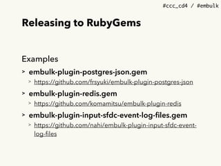#ccc_cd4 / #embulk
Releasing to RubyGems
Examples
> embulk-plugin-postgres-json.gem
> https://github.com/frsyuki/embulk-plugin-postgres-json
> embulk-plugin-redis.gem
> https://github.com/komamitsu/embulk-plugin-redis
> embulk-plugin-input-sfdc-event-log-ﬁles.gem
> https://github.com/nahi/embulk-plugin-input-sfdc-event-
log-ﬁles
 