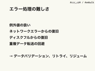 #ccc_cd4 / #embulk
エラー処理の難しさ
例外値の扱い
ネットワークエラーからの復旧
ディスクフルからの復旧
重複データ転送の回避
&rarr; データバリデーション、リトライ、リジューム
 
