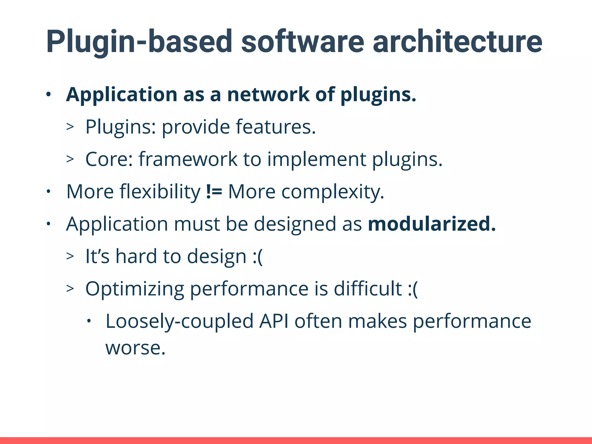 Plugin-based software architecture • Application as a network of plugins. > Plugins: provide features. > Core: framework to implement plugins. • More ﬂexibility != More complexity. • Application must be designed as modularized. > It’s hard to design :( > Optimizing performance is diﬃcult :( • Loosely-coupled API often makes performance worse. 