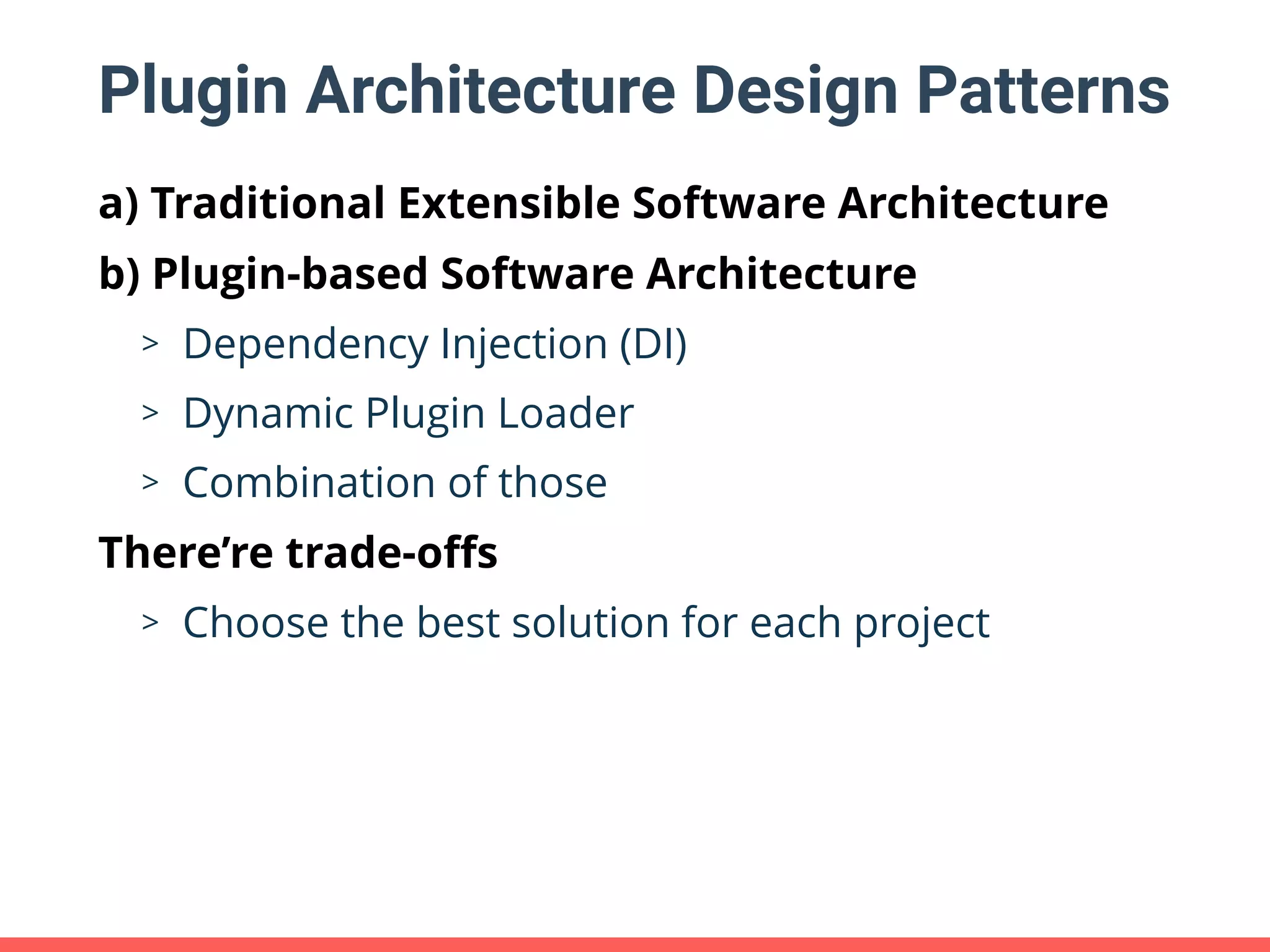 Plugin Architecture Design Patterns a) Traditional Extensible Software Architecture b) Plugin-based Software Architecture > Dependency Injection (DI) > Dynamic Plugin Loader > Combination of those There’re trade-oﬀs > Choose the best solution for each project 