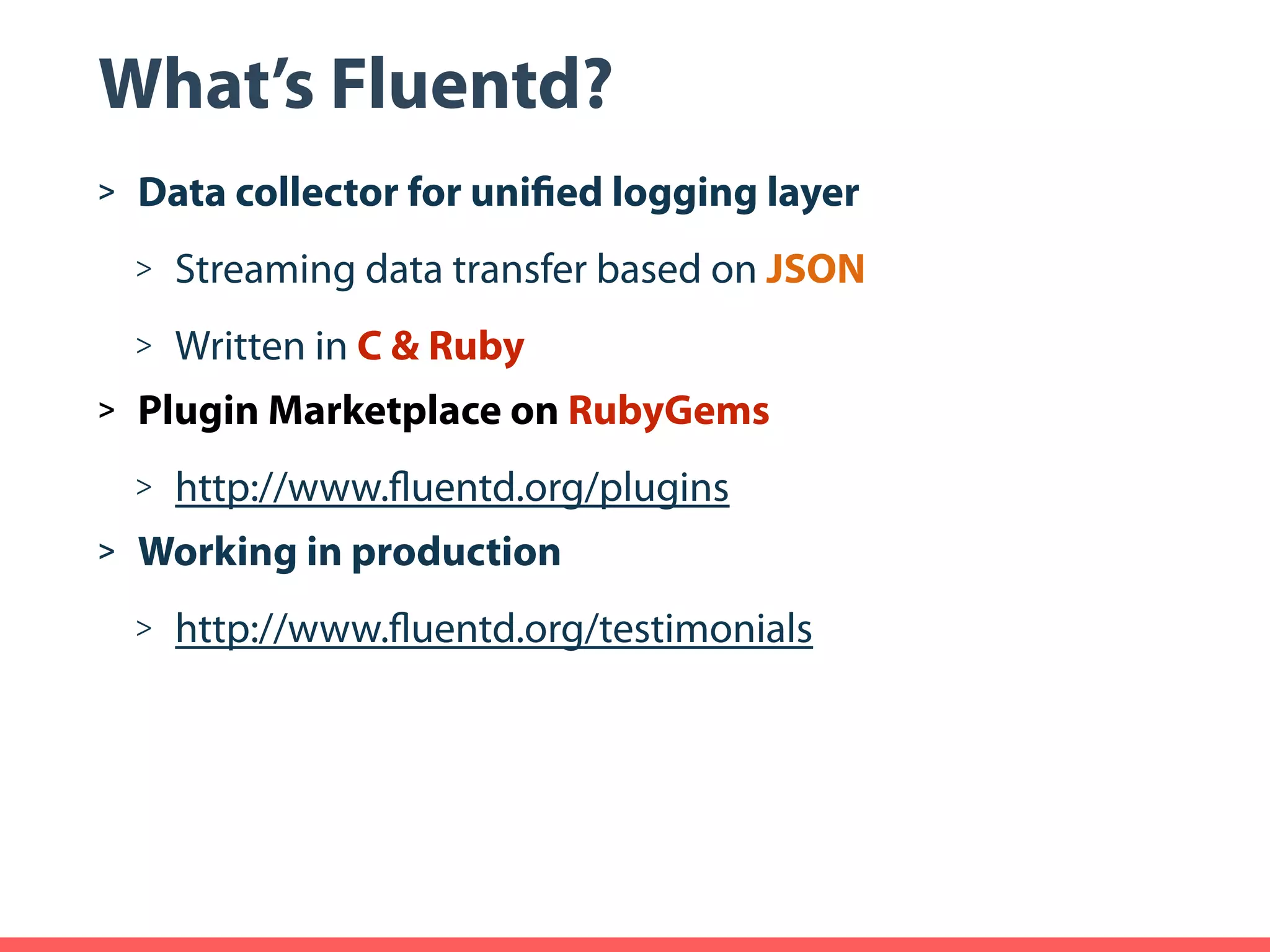 What’s Fluentd? > Data collector for unified logging layer > Streaming data transfer based on JSON > Written in C & Ruby > Plugin Marketplace on RubyGems > http://www.fluentd.org/plugins > Working in production > http://www.fluentd.org/testimonials 
