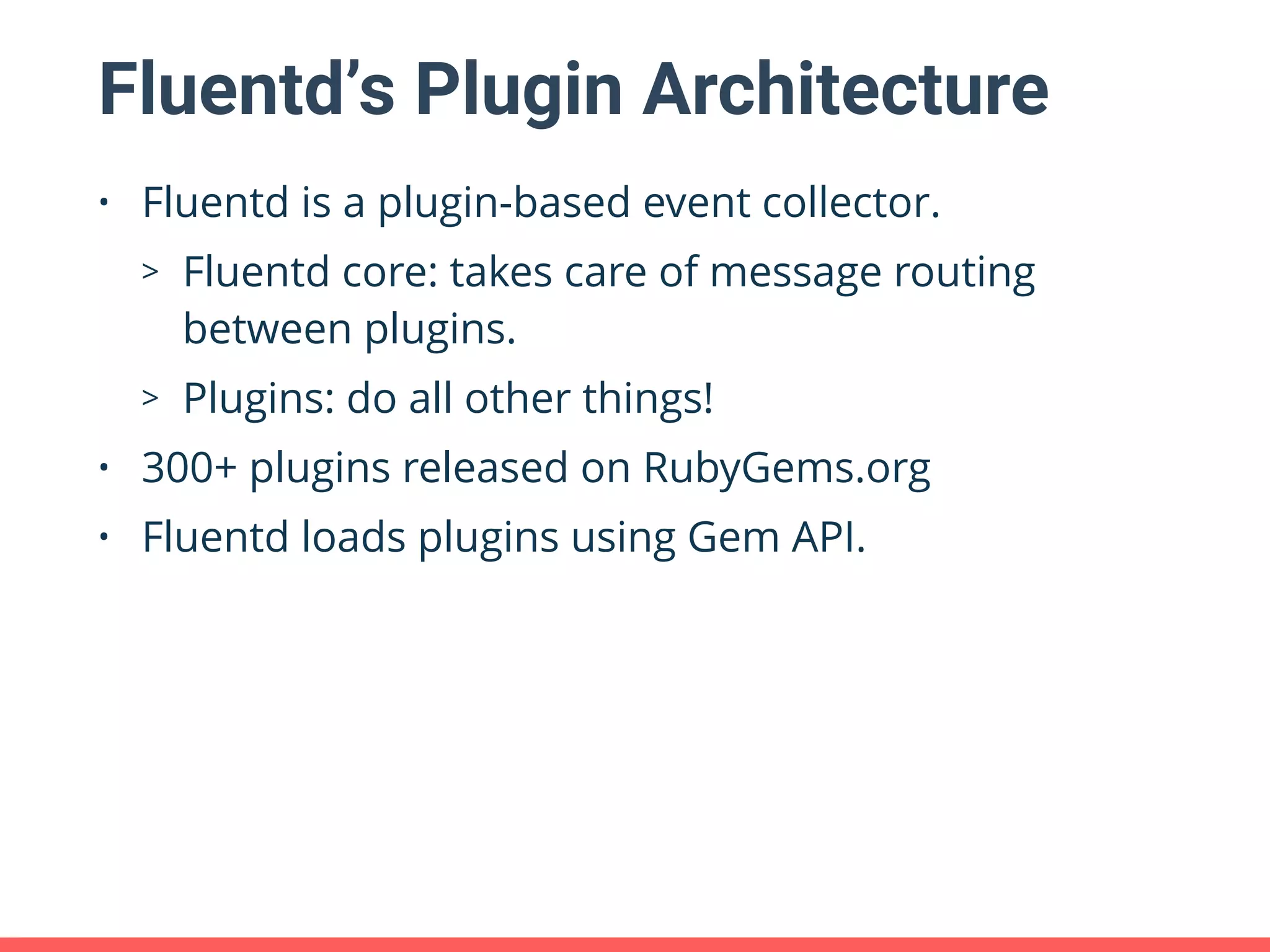 Fluentd’s Plugin Architecture • Fluentd is a plugin-based event collector. > Fluentd core: takes care of message routing between plugins. > Plugins: do all other things! • 300+ plugins released on RubyGems.org • Fluentd loads plugins using Gem API. 