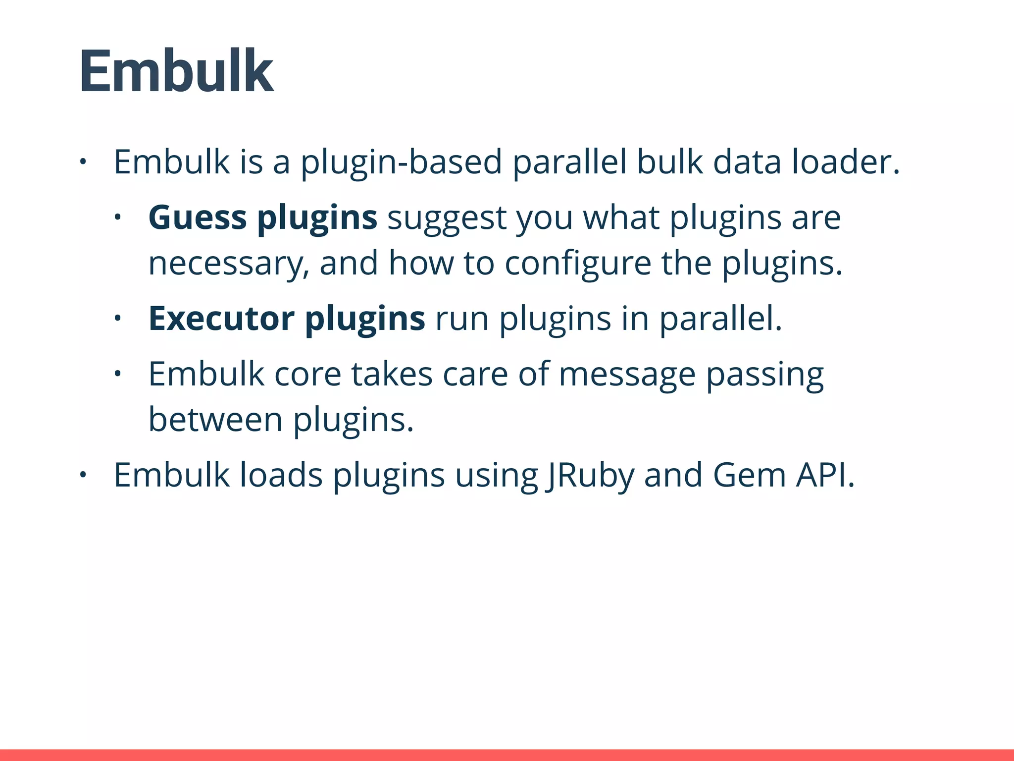 Embulk • Embulk is a plugin-based parallel bulk data loader. • Guess plugins suggest you what plugins are necessary, and how to conﬁgure the plugins. • Executor plugins run plugins in parallel. • Embulk core takes care of message passing between plugins. • Embulk loads plugins using JRuby and Gem API. 