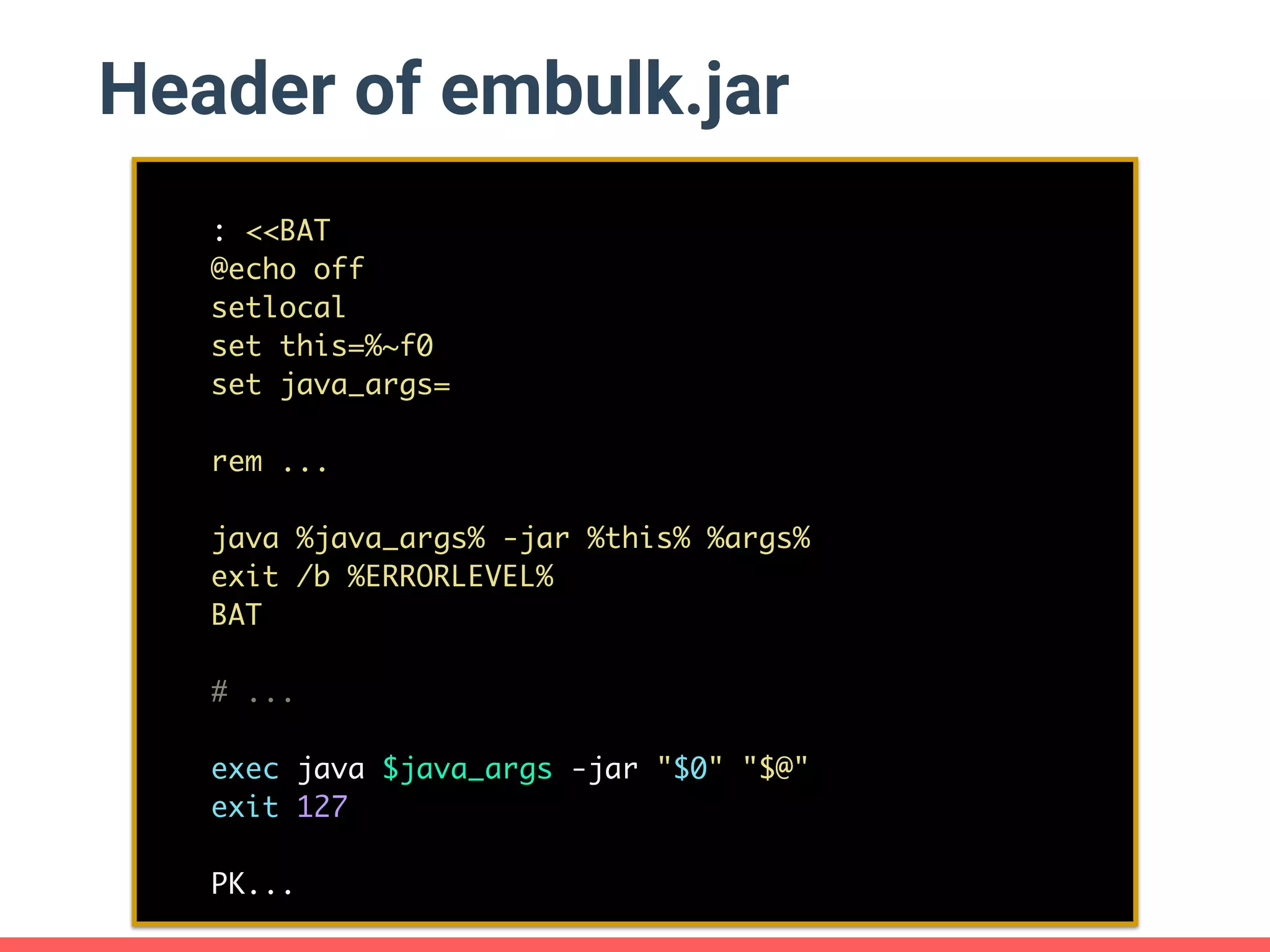 Header of embulk.jar : <<BAT @echo off setlocal set this=%~f0 set java_args= rem ... java %java_args% -jar %this% %args% exit /b %ERRORLEVEL% BAT # ... exec java $java_args -jar "$0" "$@" exit 127 PK... 