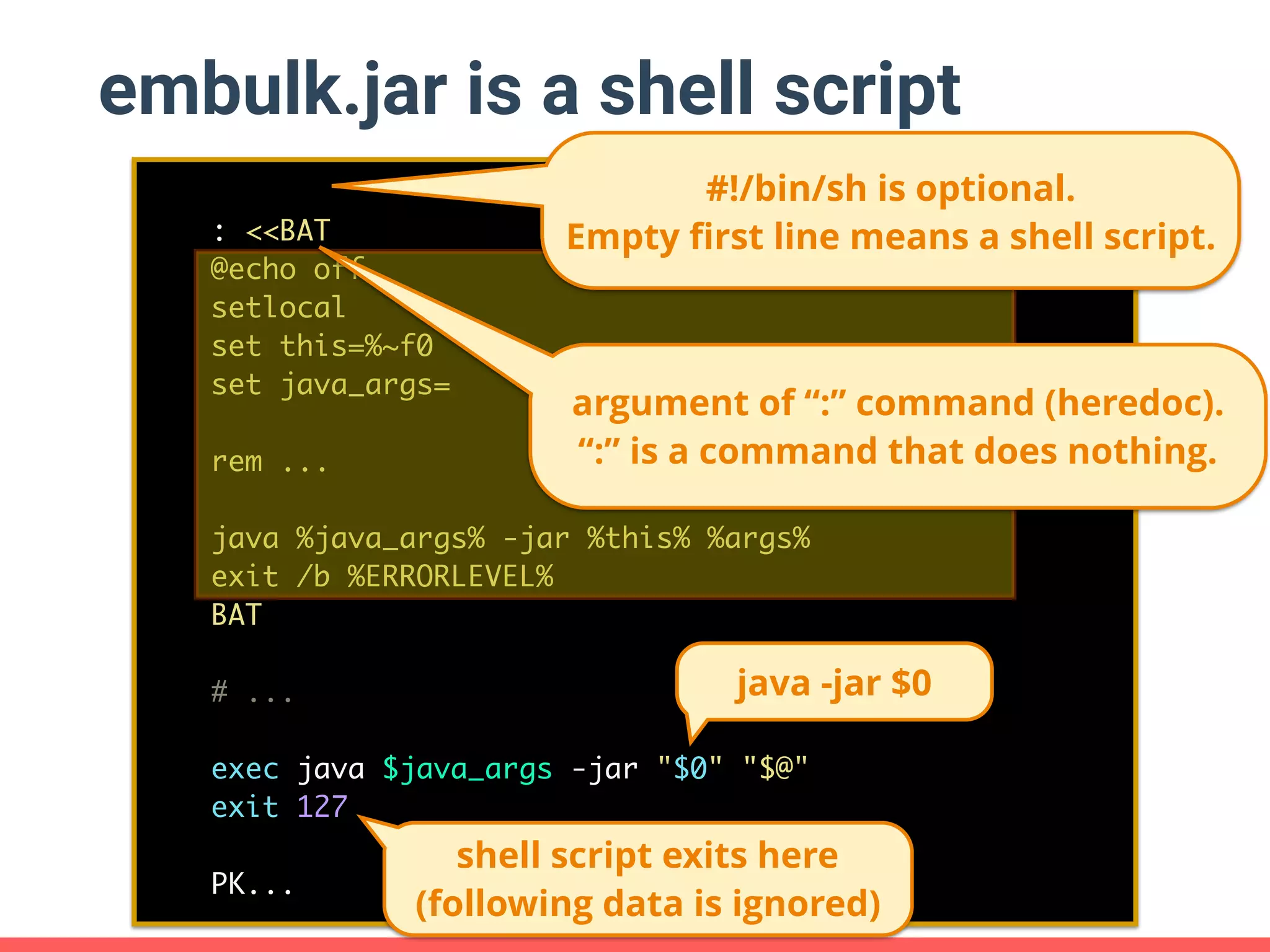embulk.jar is a shell script : <<BAT @echo off setlocal set this=%~f0 set java_args= rem ... java %java_args% -jar %this% %args% exit /b %ERRORLEVEL% BAT # ... exec java $java_args -jar "$0" "$@" exit 127 PK... argument of “:” command (heredoc). “:” is a command that does nothing. #!/bin/sh is optional. Empty ﬁrst line means a shell script. java -jar $0 shell script exits here (following data is ignored) 
