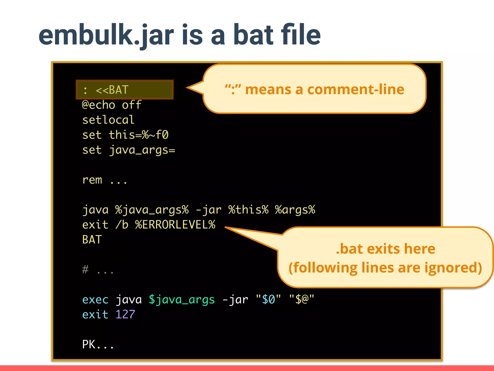 embulk.jar is a bat ﬁle : <<BAT @echo off setlocal set this=%~f0 set java_args= rem ... java %java_args% -jar %this% %args% exit /b %ERRORLEVEL% BAT # ... exec java $java_args -jar "$0" "$@" exit 127 PK... .bat exits here (following lines are ignored) “:” means a comment-line 